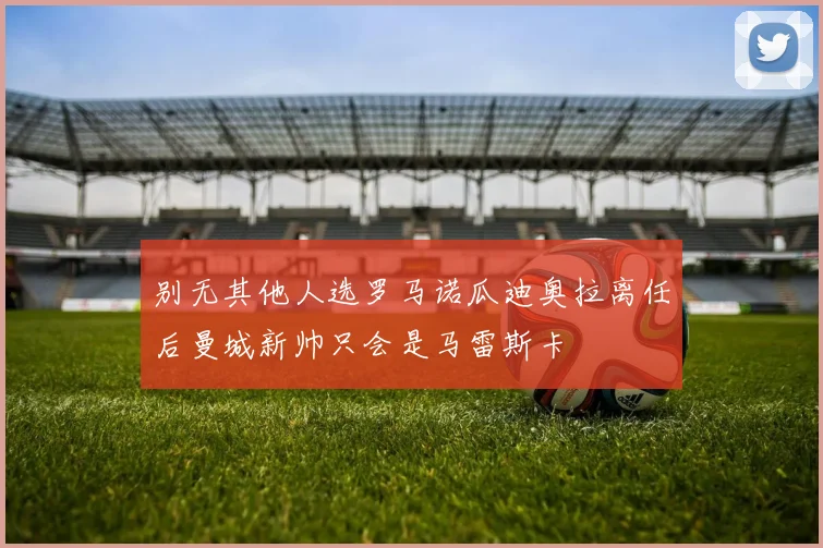 别无其他人选罗马诺瓜迪奥拉离任后曼城新帅只会是马雷斯卡
