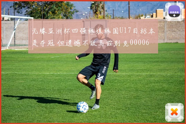 无缘亚洲杯四强韩媒韩国U17目标本是夺冠 但遗憾不敌乌兹别克0000644